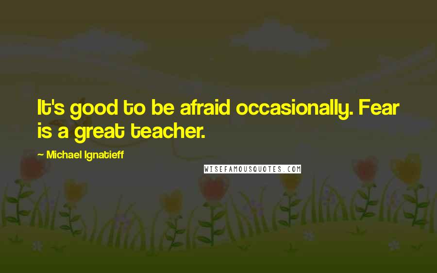 Michael Ignatieff quotes: It's good to be afraid occasionally. Fear is a great teacher.