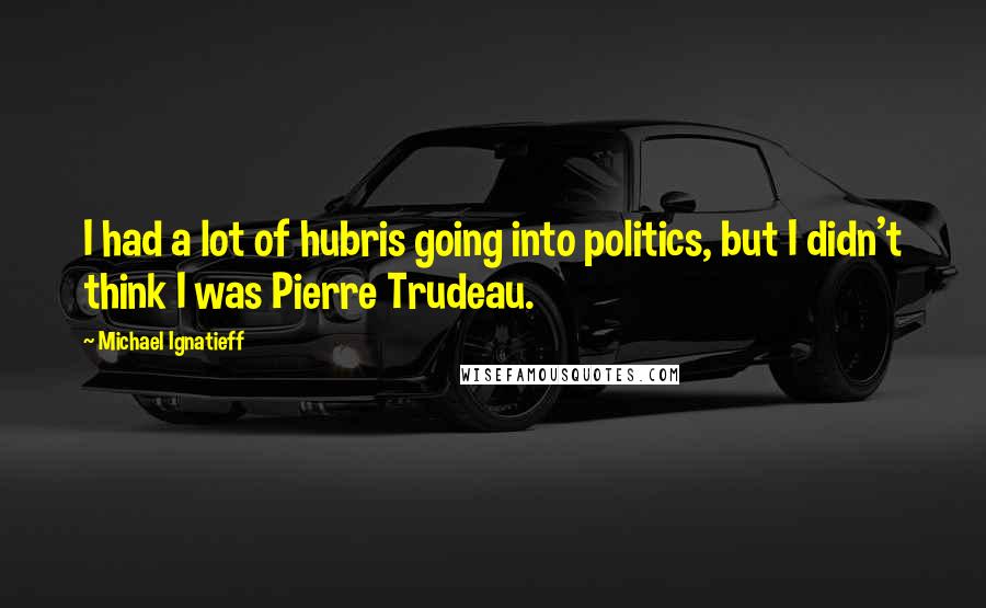 Michael Ignatieff quotes: I had a lot of hubris going into politics, but I didn't think I was Pierre Trudeau.
