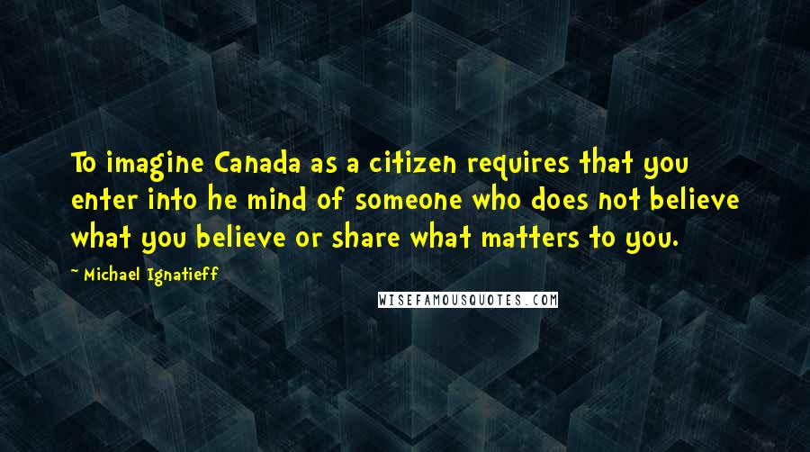 Michael Ignatieff quotes: To imagine Canada as a citizen requires that you enter into he mind of someone who does not believe what you believe or share what matters to you.