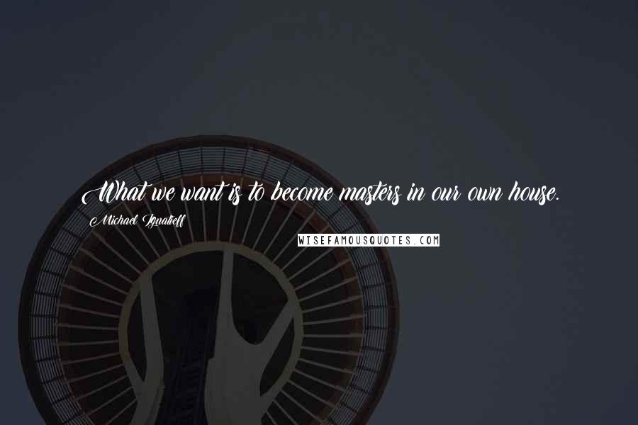 Michael Ignatieff quotes: What we want is to become masters in our own house.