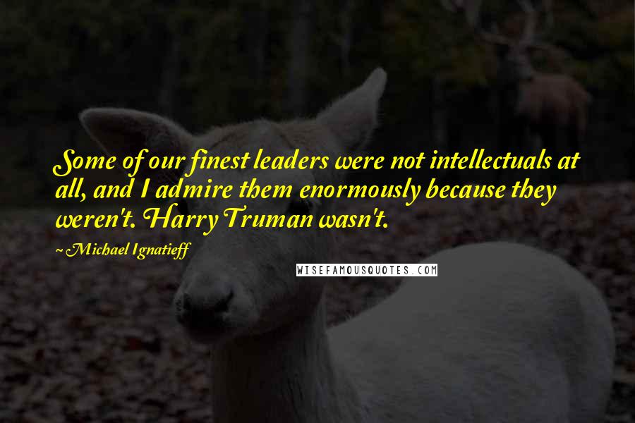 Michael Ignatieff quotes: Some of our finest leaders were not intellectuals at all, and I admire them enormously because they weren't. Harry Truman wasn't.