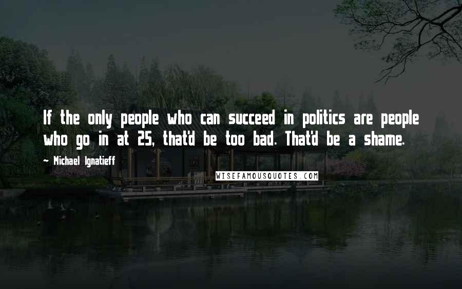 Michael Ignatieff quotes: If the only people who can succeed in politics are people who go in at 25, that'd be too bad. That'd be a shame. Michael Ignatieff quotes: If the only people who can succeed in politics are people who go in at 25, that'd be too bad. That'd be a shame.