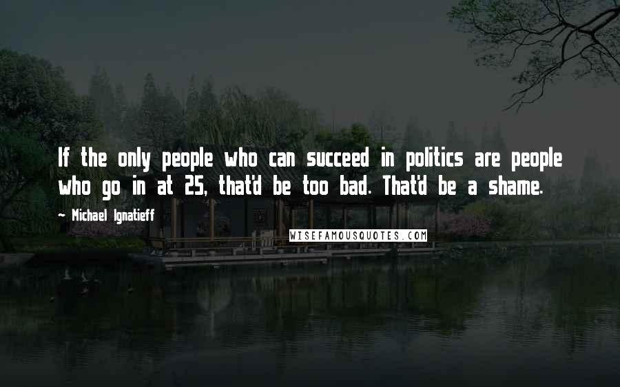 Michael Ignatieff quotes: If the only people who can succeed in politics are people who go in at 25, that'd be too bad. That'd be a shame.