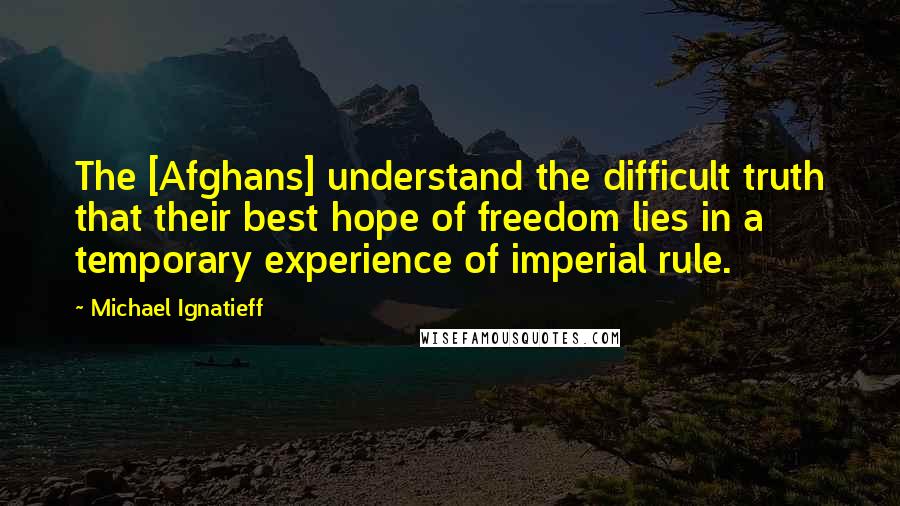 Michael Ignatieff quotes: The [Afghans] understand the difficult truth that their best hope of freedom lies in a temporary experience of imperial rule.