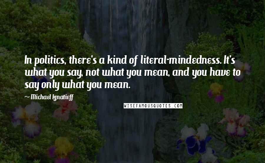 Michael Ignatieff quotes: In politics, there's a kind of literal-mindedness. It's what you say, not what you mean, and you have to say only what you mean.