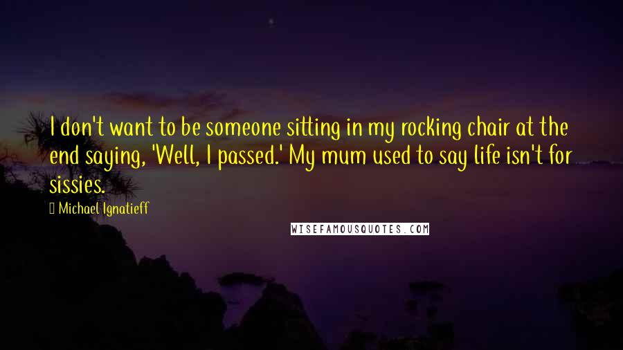 Michael Ignatieff quotes: I don't want to be someone sitting in my rocking chair at the end saying, 'Well, I passed.' My mum used to say life isn't for sissies.