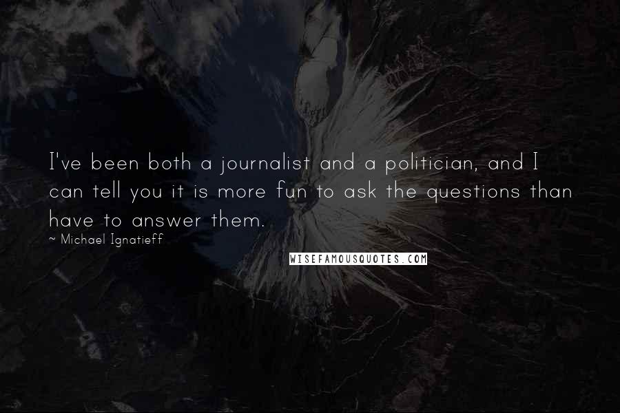 Michael Ignatieff quotes: I've been both a journalist and a politician, and I can tell you it is more fun to ask the questions than have to answer them.