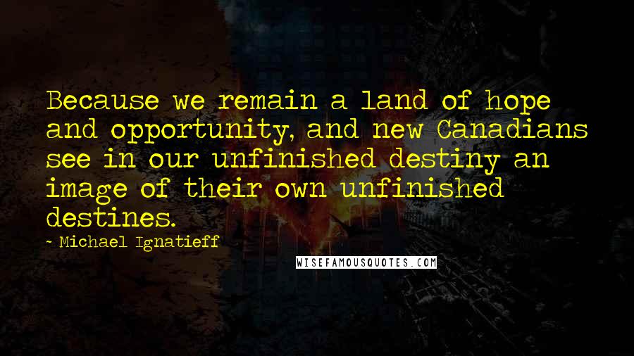 Michael Ignatieff quotes: Because we remain a land of hope and opportunity, and new Canadians see in our unfinished destiny an image of their own unfinished destines.