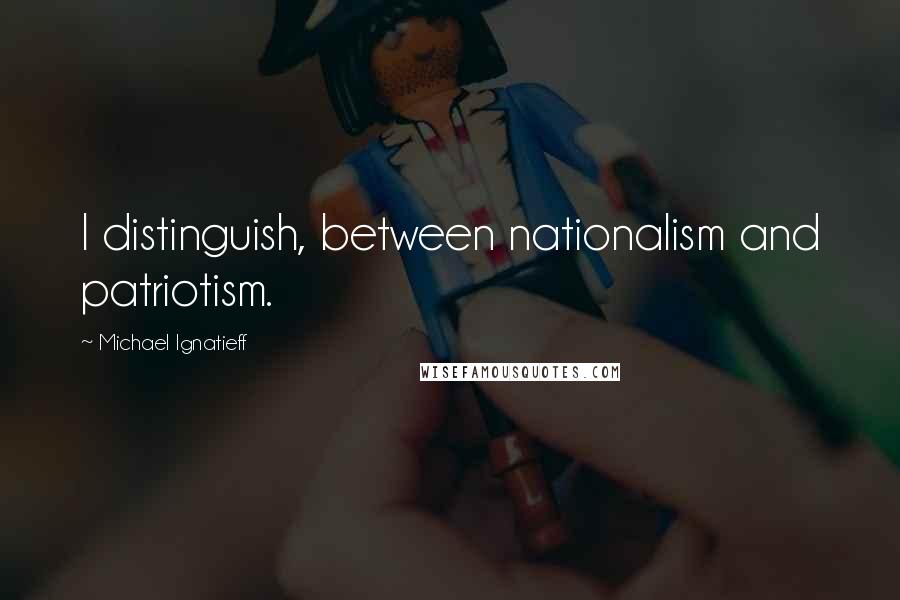 Michael Ignatieff quotes: I distinguish, between nationalism and patriotism.