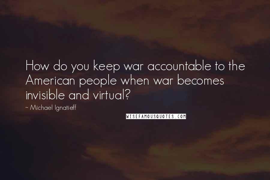 Michael Ignatieff quotes: How do you keep war accountable to the American people when war becomes invisible and virtual?