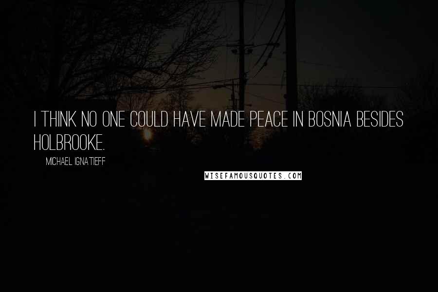 Michael Ignatieff quotes: I think no one could have made peace in Bosnia besides Holbrooke.