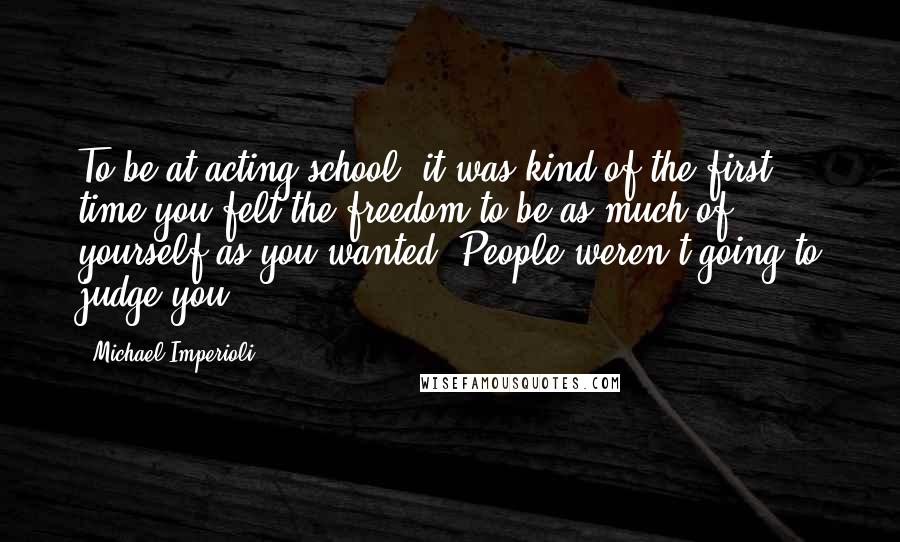 Michael Imperioli quotes: To be at acting school, it was kind of the first time you felt the freedom to be as much of yourself as you wanted. People weren't going to judge
