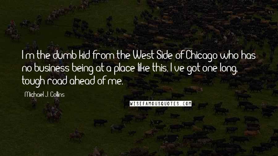 Michael J. Collins quotes: I'm the dumb kid from the West Side of Chicago who has no business being at a place like this. I've got one long, tough road ahead of me.