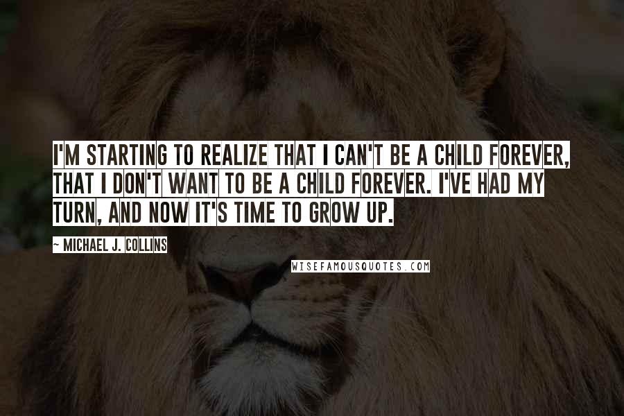 Michael J. Collins quotes: I'm starting to realize that I can't be a child forever, that I don't want to be a child forever. I've had my turn, and now it's time to grow Michael J. Collins quotes: I'm starting to realize that I can't be a child forever, that I don't want to be a child forever. I've had my turn, and now it's time to grow