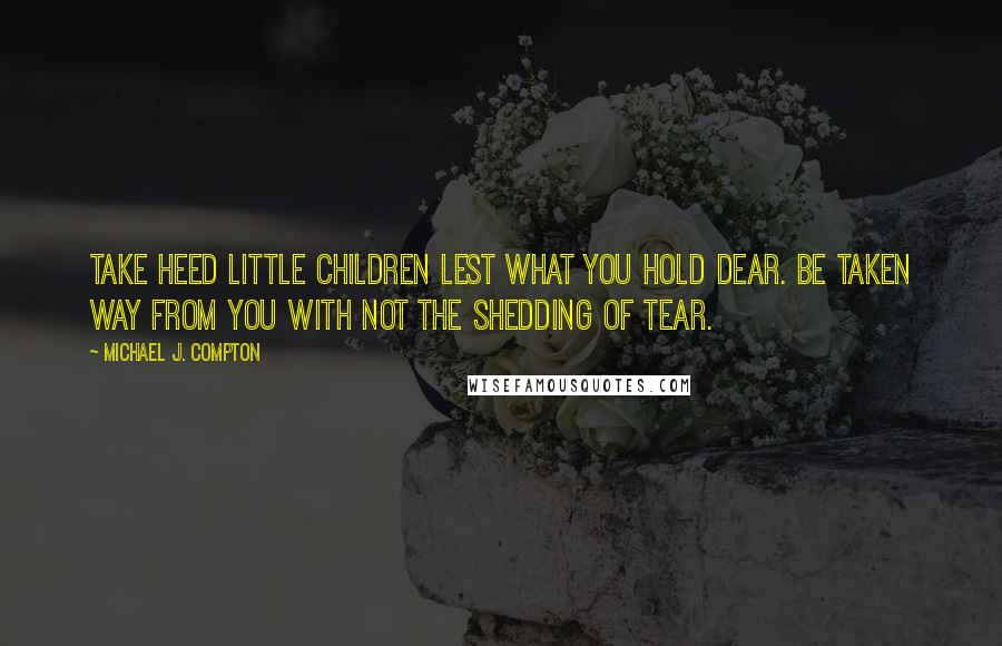 Michael J. Compton quotes: Take heed little children lest what you hold dear. Be taken way from you with not the shedding of tear.