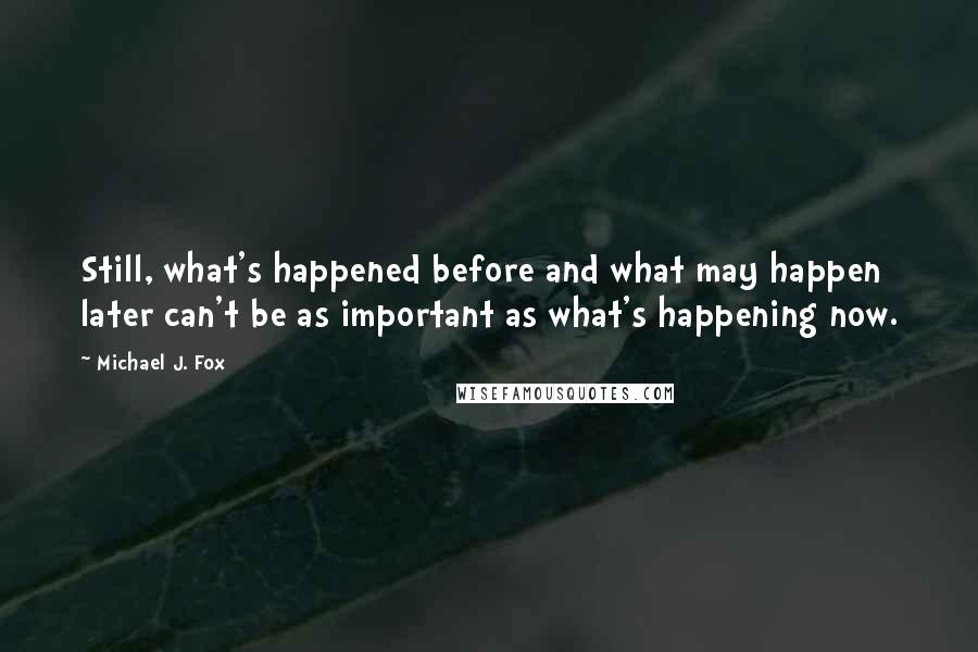 Michael J. Fox quotes: Still, what's happened before and what may happen later can't be as important as what's happening now.