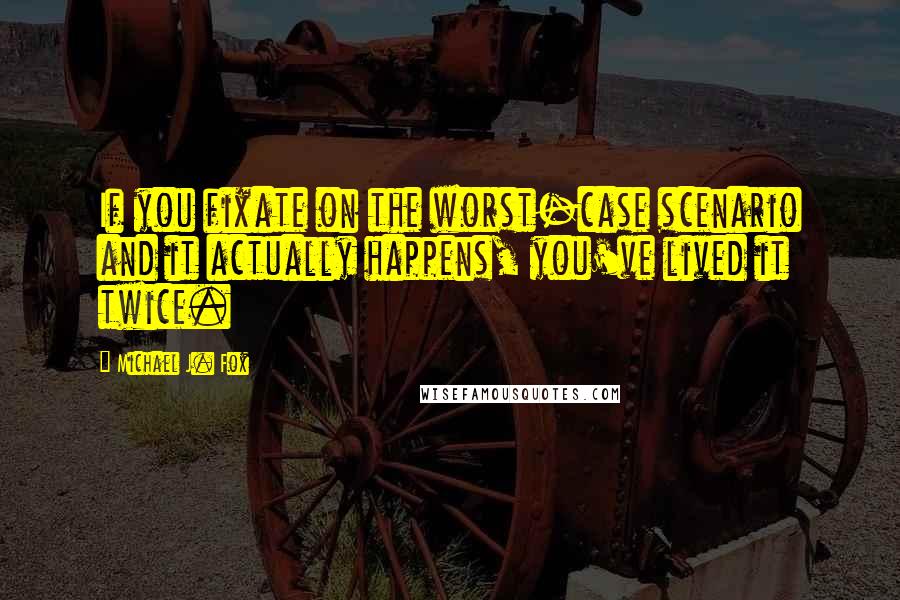 Michael J. Fox quotes: If you fixate on the worst-case scenario and it actually happens, you've lived it twice.