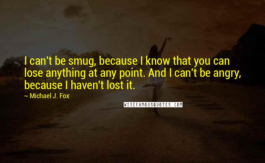 Michael J. Fox quotes: I can't be smug, because I know that you can lose anything at any point. And I can't be angry, because I haven't lost it.