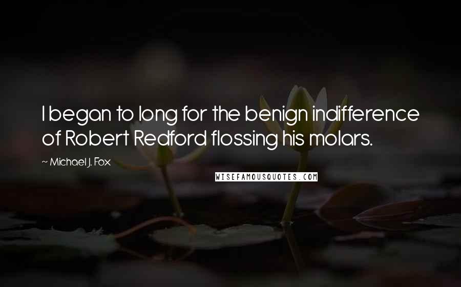 Michael J. Fox quotes: I began to long for the benign indifference of Robert Redford flossing his molars.