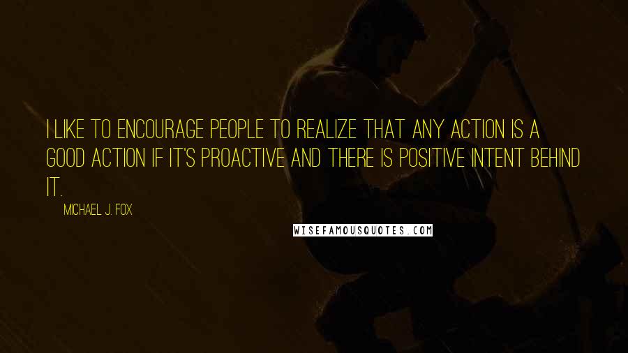 Michael J. Fox quotes: I like to encourage people to realize that any action is a good action if it's proactive and there is positive intent behind it.