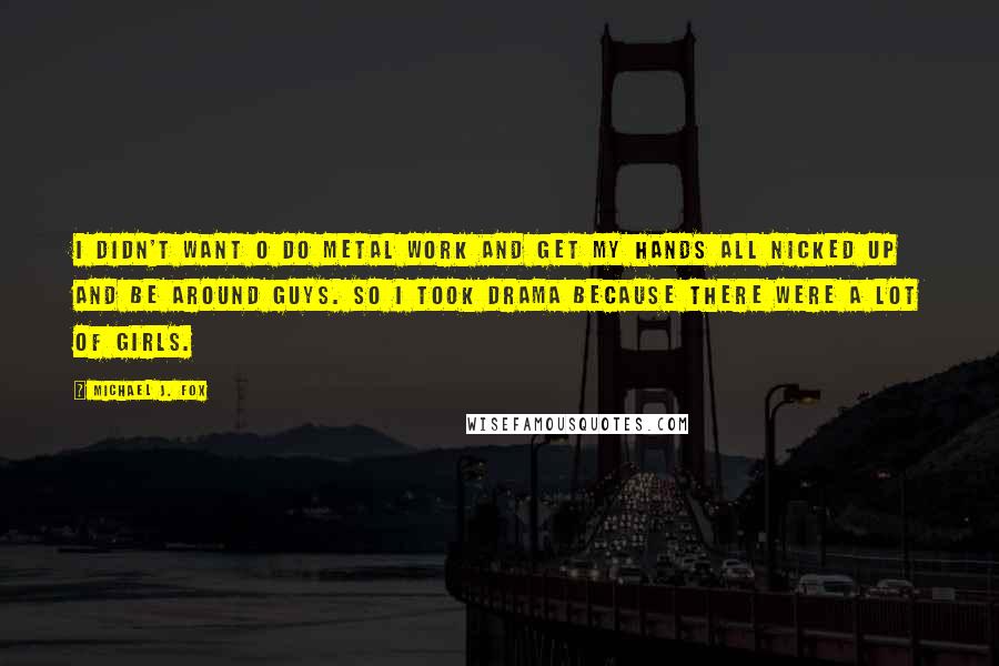 Michael J. Fox quotes: I didn't want o do metal work and get my hands all nicked up and be around guys. So I took drama because there were a lot of girls.