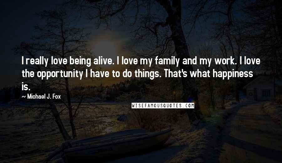 Michael J. Fox quotes: I really love being alive. I love my family and my work. I love the opportunity I have to do things. That's what happiness is.