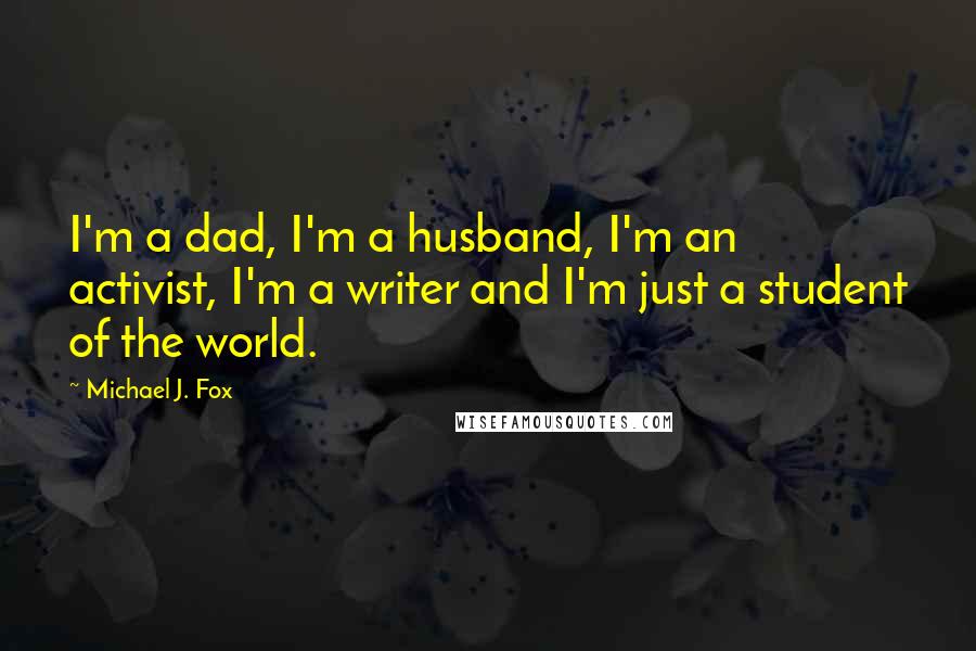 Michael J. Fox quotes: I'm a dad, I'm a husband, I'm an activist, I'm a writer and I'm just a student of the world.