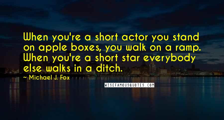 Michael J. Fox quotes: When you're a short actor you stand on apple boxes, you walk on a ramp. When you're a short star everybody else walks in a ditch.