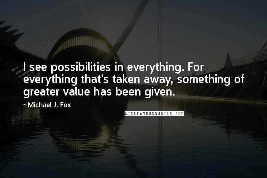 Michael J. Fox quotes: I see possibilities in everything. For everything that's taken away, something of greater value has been given.