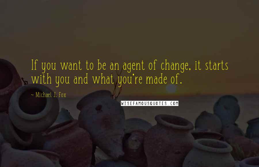 Michael J. Fox quotes: If you want to be an agent of change, it starts with you and what you're made of.