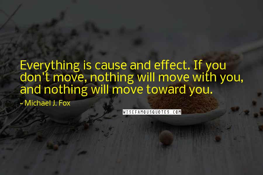 Michael J. Fox quotes: Everything is cause and effect. If you don't move, nothing will move with you, and nothing will move toward you.