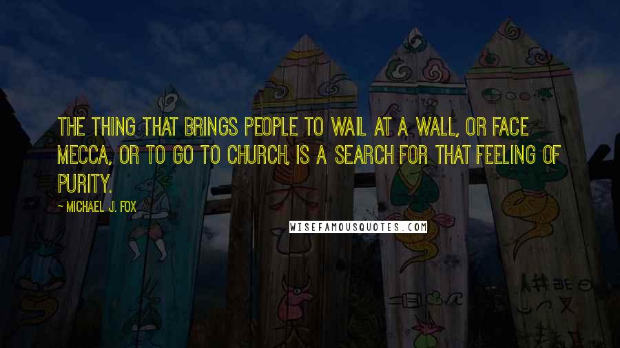 Michael J. Fox quotes: The thing that brings people to wail at a wall, or face Mecca, or to go to church, is a search for that feeling of purity.