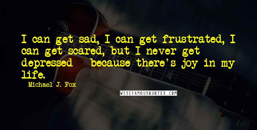 Michael J. Fox quotes: I can get sad, I can get frustrated, I can get scared, but I never get depressed - because there's joy in my life.