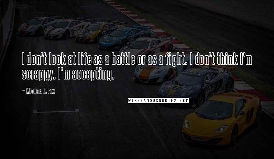 Michael J. Fox quotes: I don't look at life as a battle or as a fight. I don't think I'm scrappy. I'm accepting.