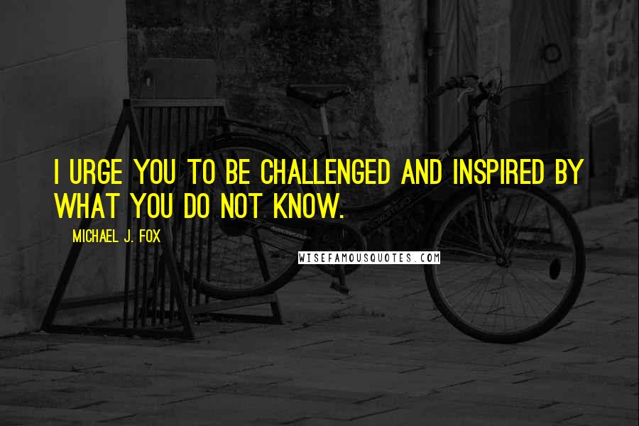 Michael J. Fox quotes: I urge you to be challenged and inspired by what you do not know.