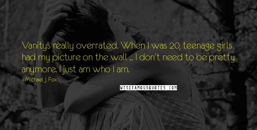 Michael J. Fox quotes: Vanity's really overrated. When I was 20, teenage girls had my picture on the wall ... I don't need to be pretty anymore. I just am who I am.