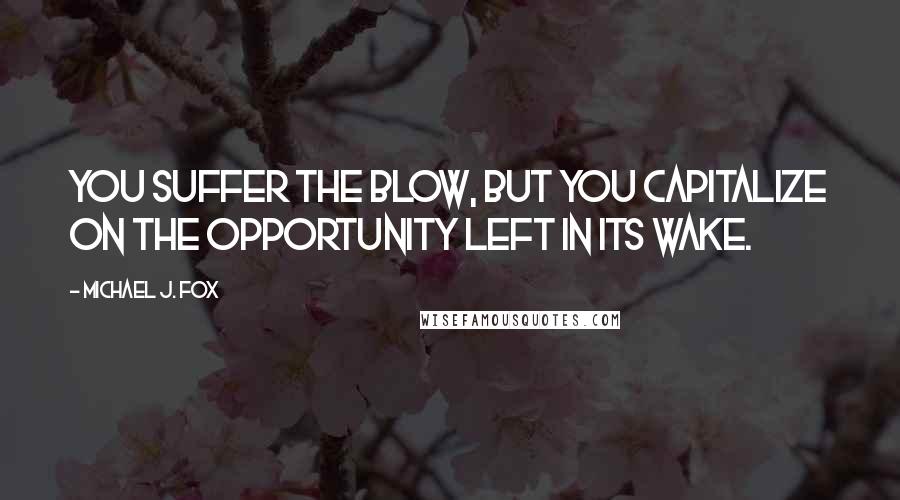 Michael J. Fox quotes: You suffer the blow, but you capitalize on the opportunity left in its wake.