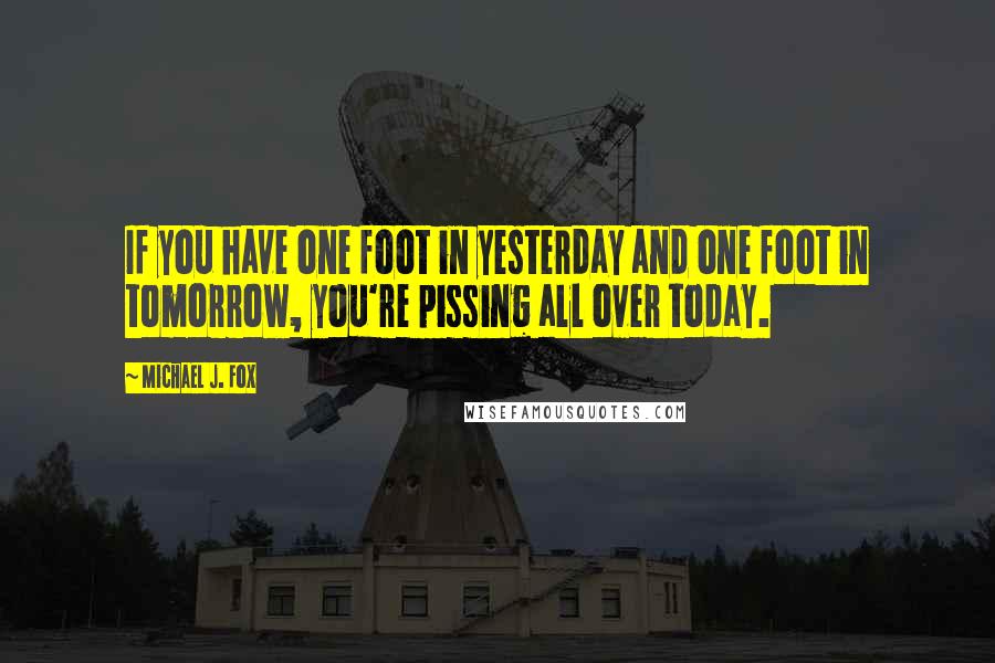 Michael J. Fox quotes: If you have one foot in yesterday and one foot in tomorrow, you're pissing all over today.