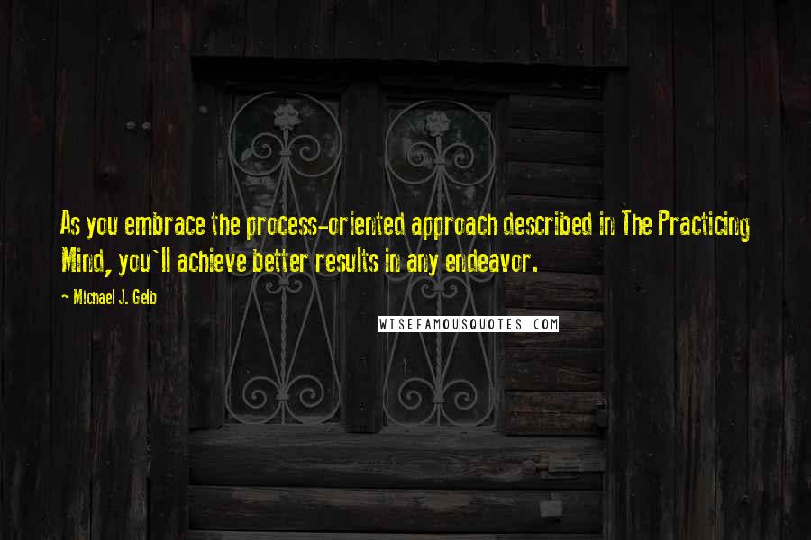 Michael J. Gelb quotes: As you embrace the process-oriented approach described in The Practicing Mind, you'll achieve better results in any endeavor.