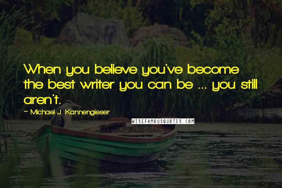 Michael J. Kannengieser quotes: When you believe you've become the best writer you can be ... you still aren't.