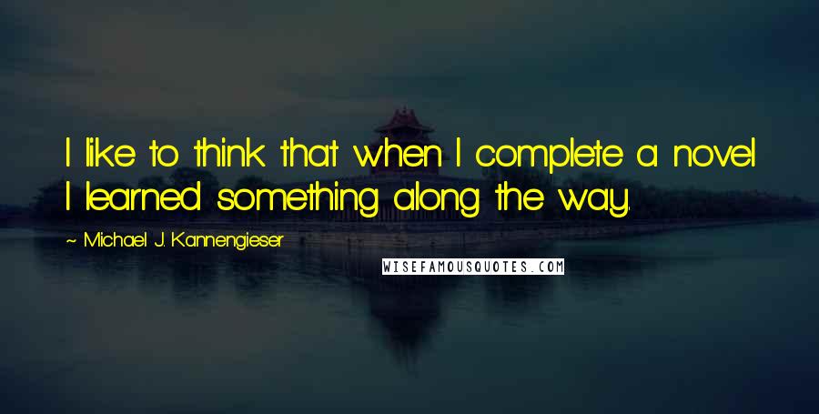 Michael J. Kannengieser quotes: I like to think that when I complete a novel I learned something along the way.