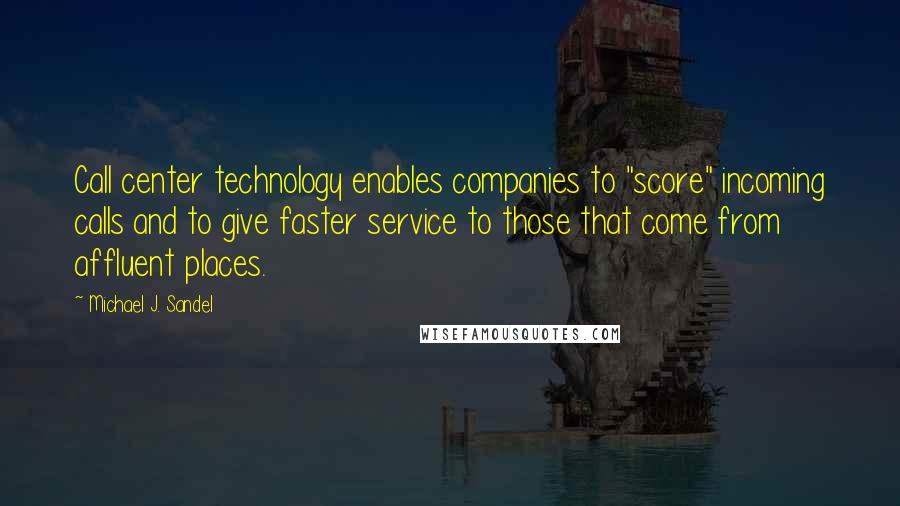 Michael J. Sandel quotes: Call center technology enables companies to "score" incoming calls and to give faster service to those that come from affluent places. Michael J. Sandel quotes: Call center technology enables companies to "score" incoming calls and to give faster service to those that come from affluent places.