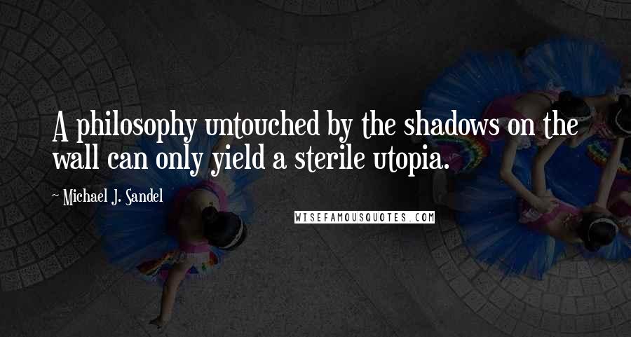 Michael J. Sandel quotes: A philosophy untouched by the shadows on the wall can only yield a sterile utopia.