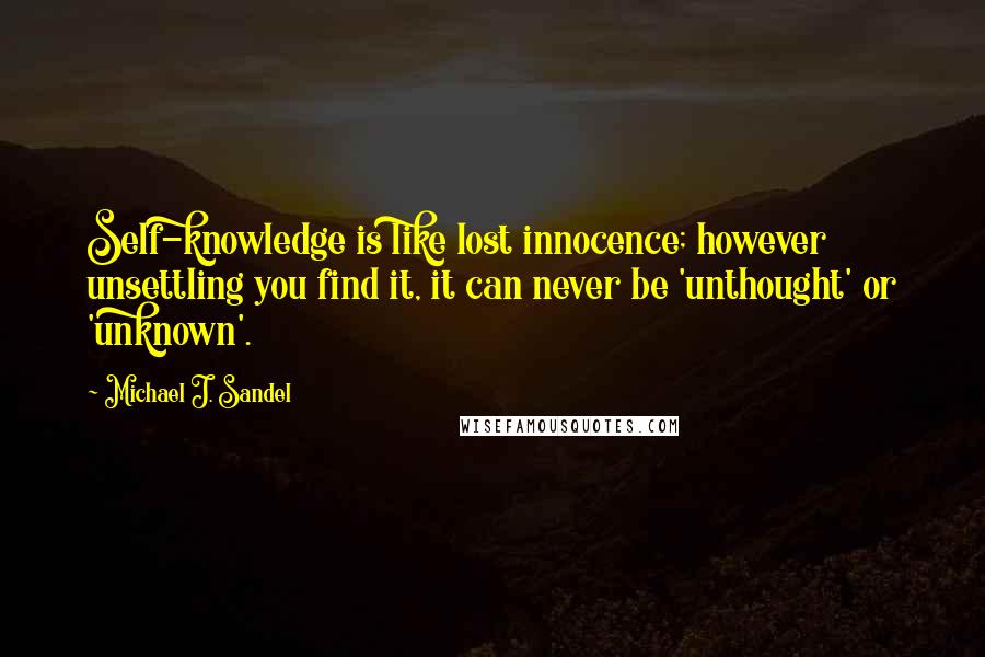 Michael J. Sandel quotes: Self-knowledge is like lost innocence; however unsettling you find it, it can never be 'unthought' or 'unknown'.