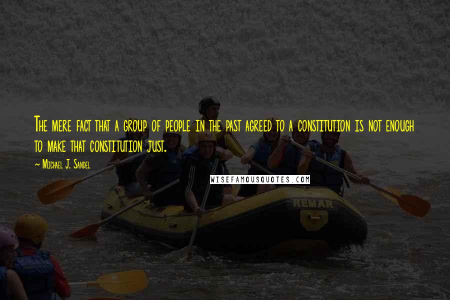 Michael J. Sandel quotes: The mere fact that a group of people in the past agreed to a constitution is not enough to make that constitution just. Michael J. Sandel quotes: The mere fact that a group of people in the past agreed to a constitution is not enough to make that constitution just.