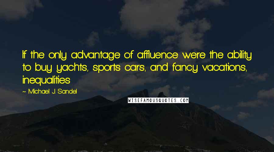 Michael J. Sandel quotes: If the only advantage of affluence were the ability to buy yachts, sports cars, and fancy vacations, inequalities