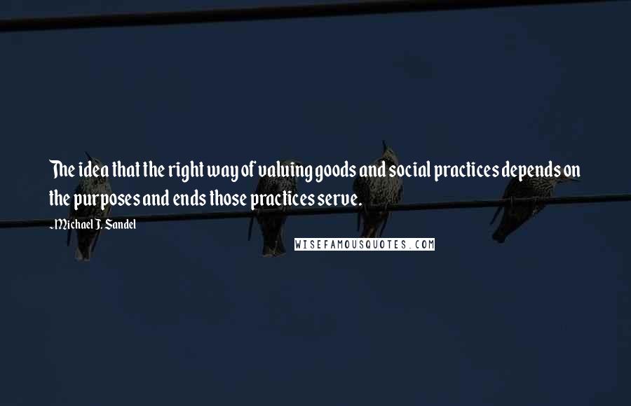Michael J. Sandel quotes: The idea that the right way of valuing goods and social practices depends on the purposes and ends those practices serve. Michael J. Sandel quotes: The idea that the right way of valuing goods and social practices depends on the purposes and ends those practices serve.