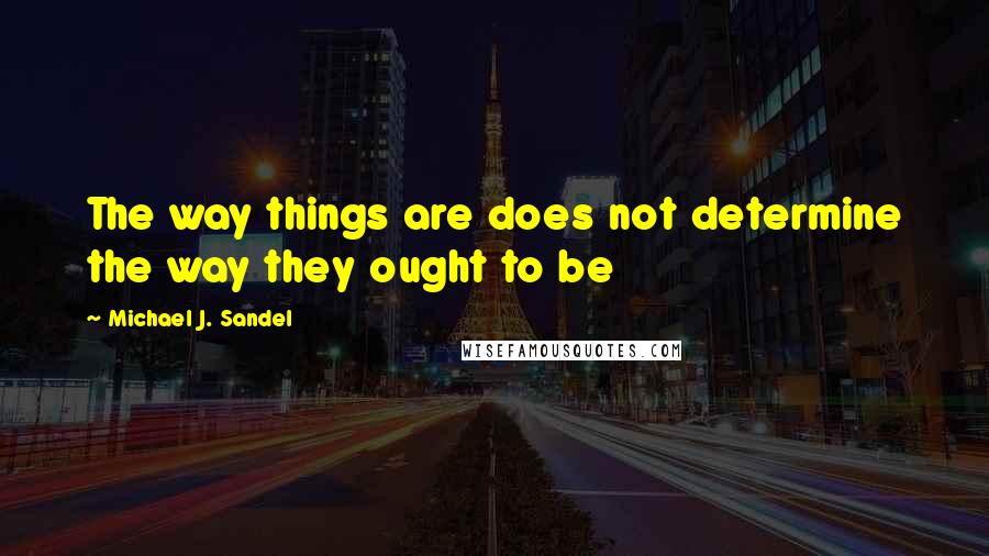 Michael J. Sandel quotes: The way things are does not determine the way they ought to be