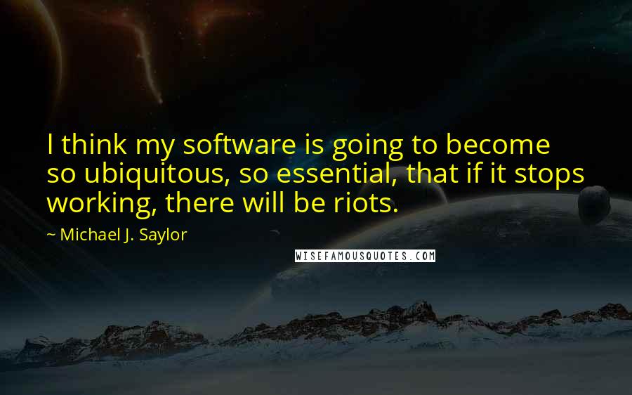 Michael J. Saylor quotes: I think my software is going to become so ubiquitous, so essential, that if it stops working, there will be riots. Michael J. Saylor quotes: I think my software is going to become so ubiquitous, so essential, that if it stops working, there will be riots.