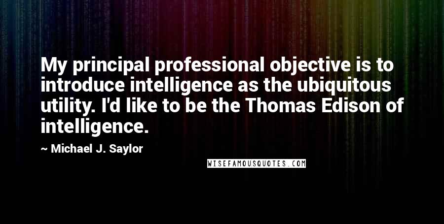 Michael J. Saylor quotes: My principal professional objective is to introduce intelligence as the ubiquitous utility. I'd like to be the Thomas Edison of intelligence.